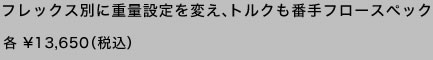 フレックス別に重量設定を変え、トルクも番手フロースペック 各 \13,650(税込)